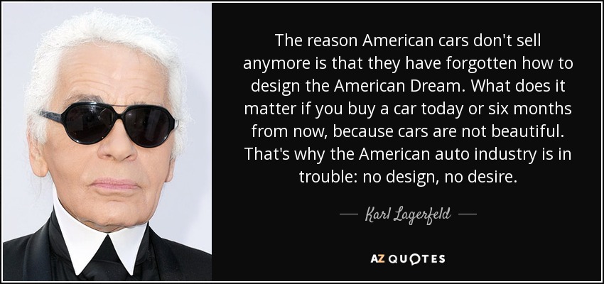 The reason American cars don't sell anymore is that they have forgotten how to design the American Dream. What does it matter if you buy a car today or six months from now, because cars are not beautiful. That's why the American auto industry is in trouble: no design, no desire. - Karl Lagerfeld