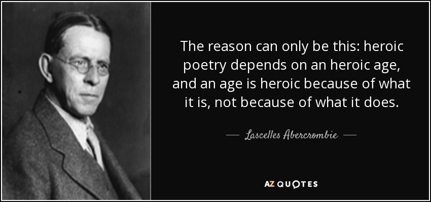 The reason can only be this: heroic poetry depends on an heroic age, and an age is heroic because of what it is, not because of what it does. - Lascelles Abercrombie