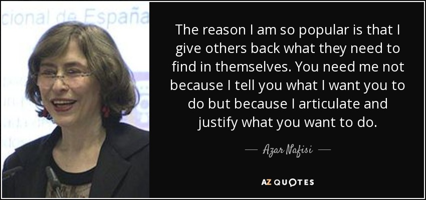 The reason I am so popular is that I give others back what they need to find in themselves. You need me not because I tell you what I want you to do but because I articulate and justify what you want to do. - Azar Nafisi