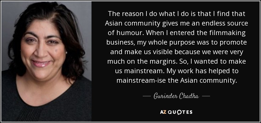 The reason I do what I do is that I find that Asian community gives me an endless source of humour. When I entered the filmmaking business, my whole purpose was to promote and make us visible because we were very much on the margins. So, I wanted to make us mainstream. My work has helped to mainstream-ise the Asian community. - Gurinder Chadha