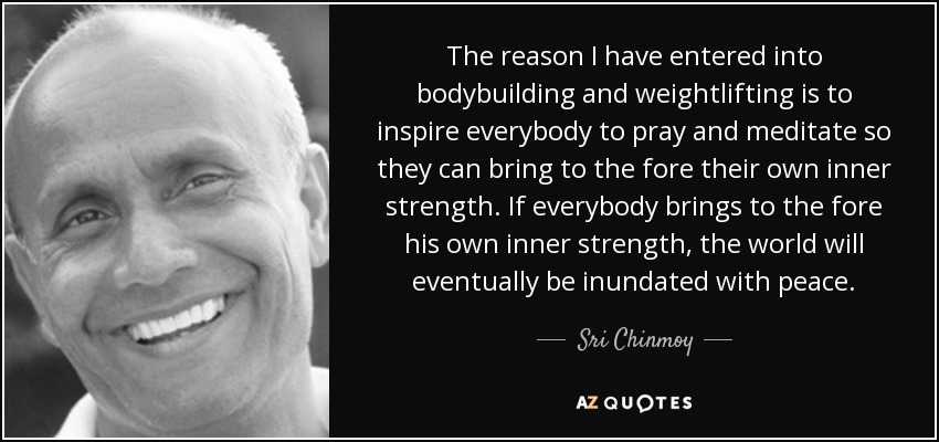 The reason I have entered into bodybuilding and weightlifting is to inspire everybody to pray and meditate so they can bring to the fore their own inner strength. If everybody brings to the fore his own inner strength, the world will eventually be inundated with peace. - Sri Chinmoy