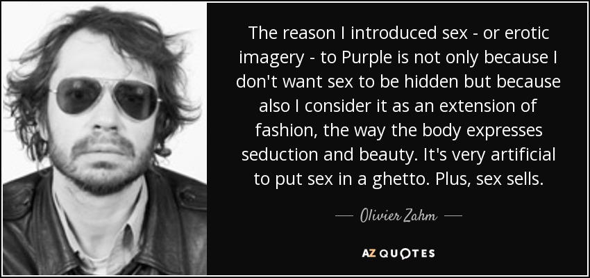 The reason I introduced sex - or erotic imagery - to Purple is not only because I don't want sex to be hidden but because also I consider it as an extension of fashion, the way the body expresses seduction and beauty. It's very artificial to put sex in a ghetto. Plus, sex sells. - Olivier Zahm