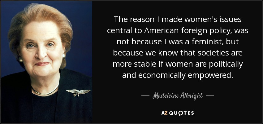 The reason I made women's issues central to American foreign policy, was not because I was a feminist, but because we know that societies are more stable if women are politically and economically empowered. - Madeleine Albright