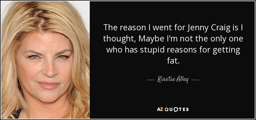 The reason I went for Jenny Craig is I thought, Maybe I'm not the only one who has stupid reasons for getting fat. - Kirstie Alley