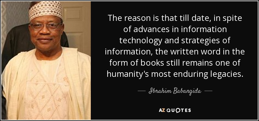 The reason is that till date, in spite of advances in information technology and strategies of information, the written word in the form of books still remains one of humanity's most enduring legacies. - Ibrahim Babangida