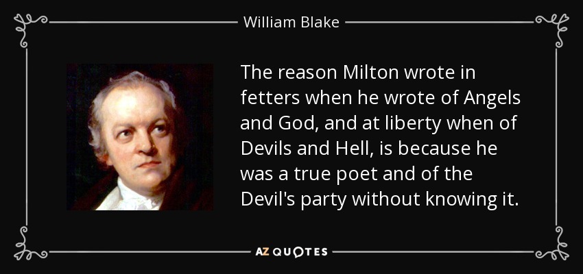 The reason Milton wrote in fetters when he wrote of Angels and God, and at liberty when of Devils and Hell, is because he was a true poet and of the Devil's party without knowing it. - William Blake