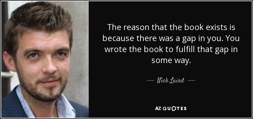 The reason that the book exists is because there was a gap in you. You wrote the book to fulfill that gap in some way. - Nick Laird