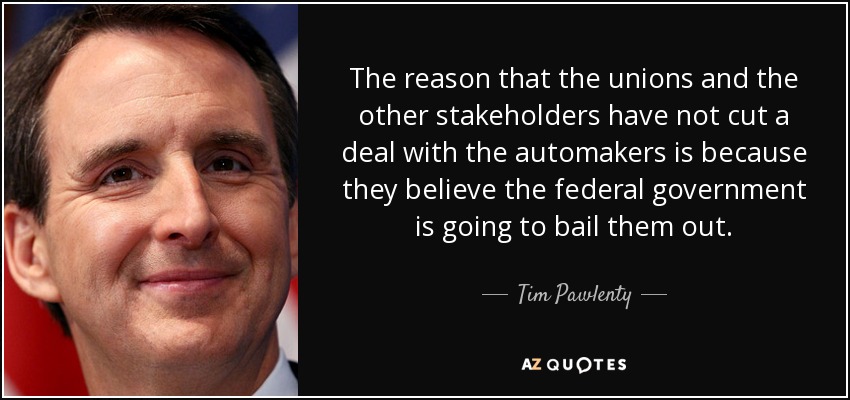 The reason that the unions and the other stakeholders have not cut a deal with the automakers is because they believe the federal government is going to bail them out. - Tim Pawlenty