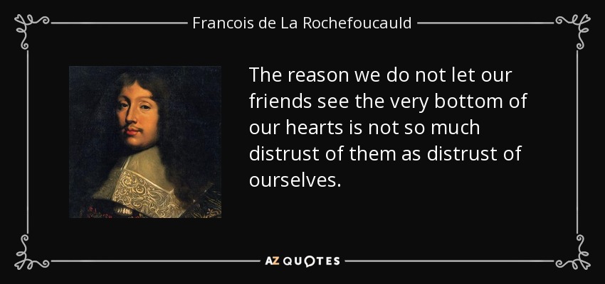 The reason we do not let our friends see the very bottom of our hearts is not so much distrust of them as distrust of ourselves. - Francois de La Rochefoucauld