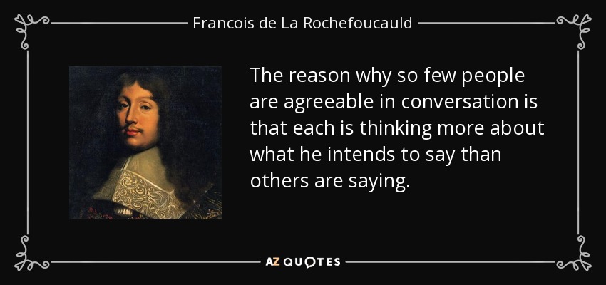The reason why so few people are agreeable in conversation is that each is thinking more about what he intends to say than others are saying. - Francois de La Rochefoucauld