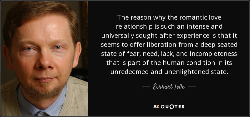 The reason why the romantic love relationship is such an intense and universally sought-after experience is that it seems to offer liberation from a deep-seated state of fear, need, lack, and incompleteness that is part of the human condition in its unredeemed and unenlightened state. - Eckhart Tolle