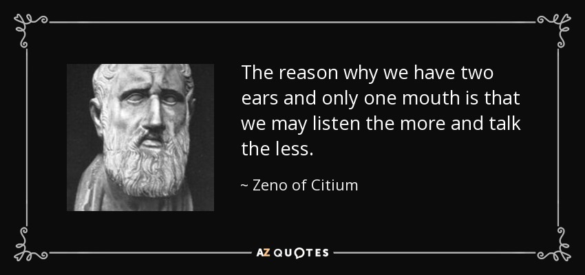 The reason why we have two ears and only one mouth is that we may listen the more and talk the less. - Zeno of Citium