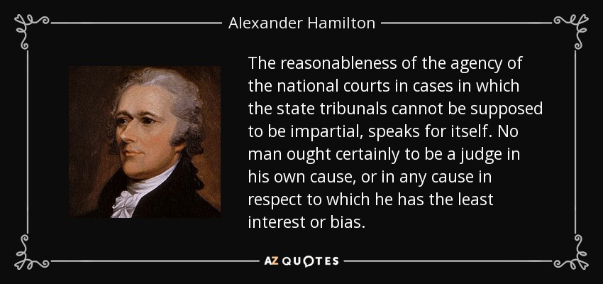 The reasonableness of the agency of the national courts in cases in which the state tribunals cannot be supposed to be impartial, speaks for itself. No man ought certainly to be a judge in his own cause, or in any cause in respect to which he has the least interest or bias. - Alexander Hamilton