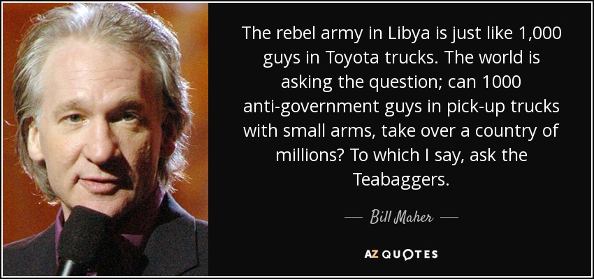 The rebel army in Libya is just like 1,000 guys in Toyota trucks. The world is asking the question; can 1000 anti-government guys in pick-up trucks with small arms, take over a country of millions? To which I say, ask the Teabaggers. - Bill Maher