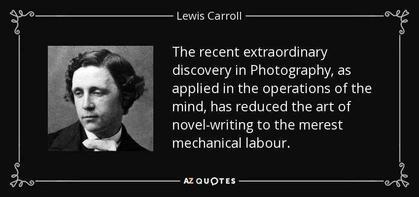 The recent extraordinary discovery in Photography, as applied in the operations of the mind, has reduced the art of novel-writing to the merest mechanical labour. - Lewis Carroll