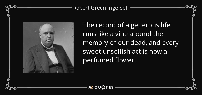 The record of a generous life runs like a vine around the memory of our dead, and every sweet unselfish act is now a perfumed flower. - Robert Green Ingersoll