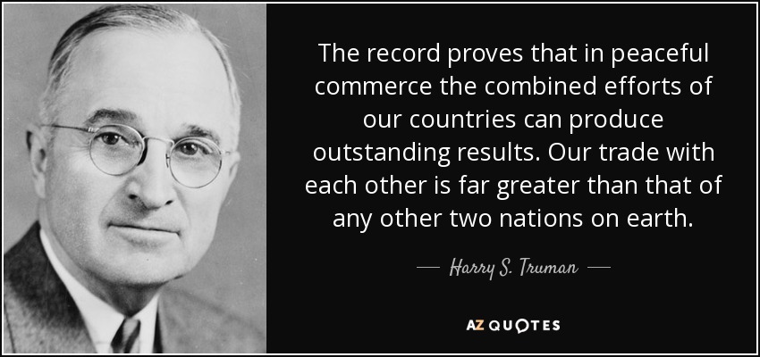 The record proves that in peaceful commerce the combined efforts of our countries can produce outstanding results. Our trade with each other is far greater than that of any other two nations on earth. - Harry S. Truman