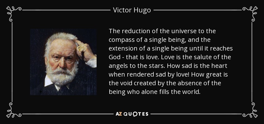 The reduction of the universe to the compass of a single being, and the extension of a single being until it reaches God - that is love. Love is the salute of the angels to the stars. How sad is the heart when rendered sad by love! How great is the void created by the absence of the being who alone fills the world. - Victor Hugo