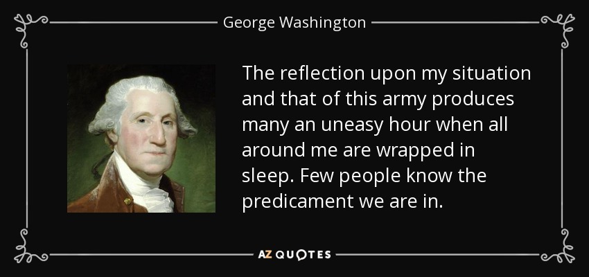 The reflection upon my situation and that of this army produces many an uneasy hour when all around me are wrapped in sleep. Few people know the predicament we are in. - George Washington