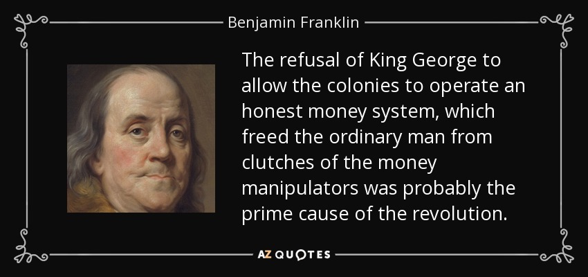 The refusal of King George to allow the colonies to operate an honest money system, which freed the ordinary man from clutches of the money manipulators was probably the prime cause of the revolution. - Benjamin Franklin