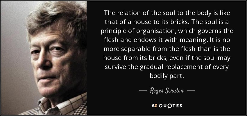 The relation of the soul to the body is like that of a house to its bricks. The soul is a principle of organisation, which governs the flesh and endows it with meaning. It is no more separable from the flesh than is the house from its bricks, even if the soul may survive the gradual replacement of every bodily part. - Roger Scruton