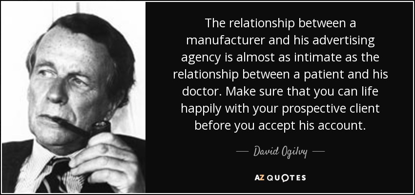 The relationship between a manufacturer and his advertising agency is almost as intimate as the relationship between a patient and his doctor. Make sure that you can life happily with your prospective client before you accept his account. - David Ogilvy