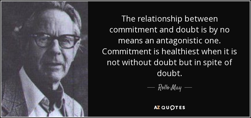 The relationship between commitment and doubt is by no means an antagonistic one. Commitment is healthiest when it is not without doubt but in spite of doubt. - Rollo May
