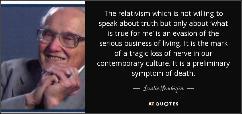 The relativism which is not willing to speak about truth but only about ‘what is true for me’ is an evasion of the serious business of living. It is the mark of a tragic loss of nerve in our contemporary culture. It is a preliminary symptom of death. - Lesslie Newbigin