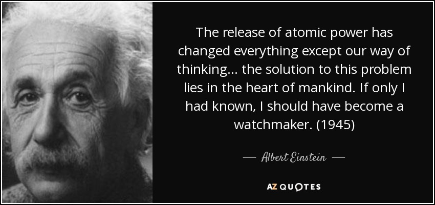 The release of atomic power has changed everything except our way of thinking ... the solution to this problem lies in the heart of mankind. If only I had known, I should have become a watchmaker. (1945) - Albert Einstein