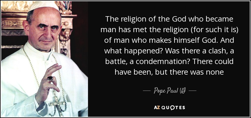 The religion of the God who became man has met the religion (for such it is) of man who makes himself God. And what happened? Was there a clash, a battle, a condemnation? There could have been, but there was none - Pope Paul VI