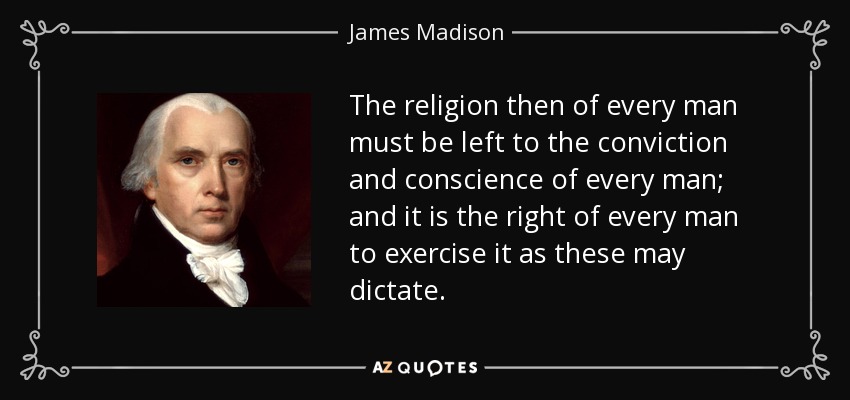 The religion then of every man must be left to the conviction and conscience of every man; and it is the right of every man to exercise it as these may dictate. - James Madison
