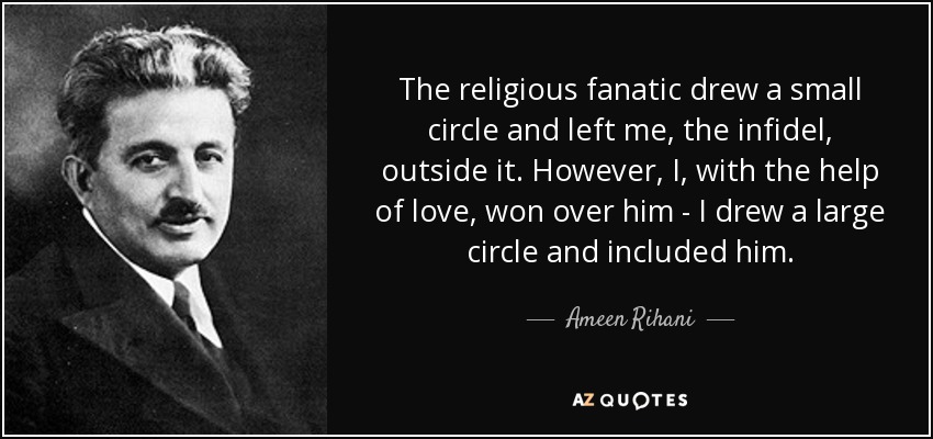 The religious fanatic drew a small circle and left me, the infidel, outside it. However, I, with the help of love, won over him - I drew a large circle and included him. - Ameen Rihani