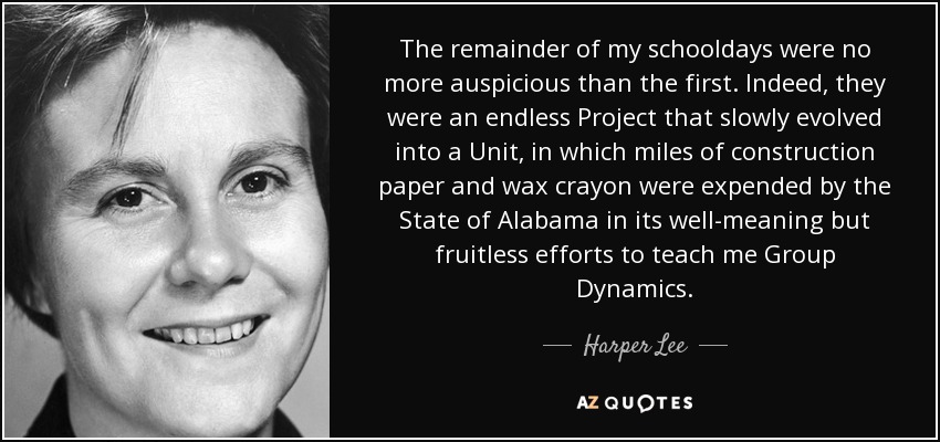 The remainder of my schooldays were no more auspicious than the first. Indeed, they were an endless Project that slowly evolved into a Unit, in which miles of construction paper and wax crayon were expended by the State of Alabama in its well-meaning but fruitless efforts to teach me Group Dynamics. - Harper Lee