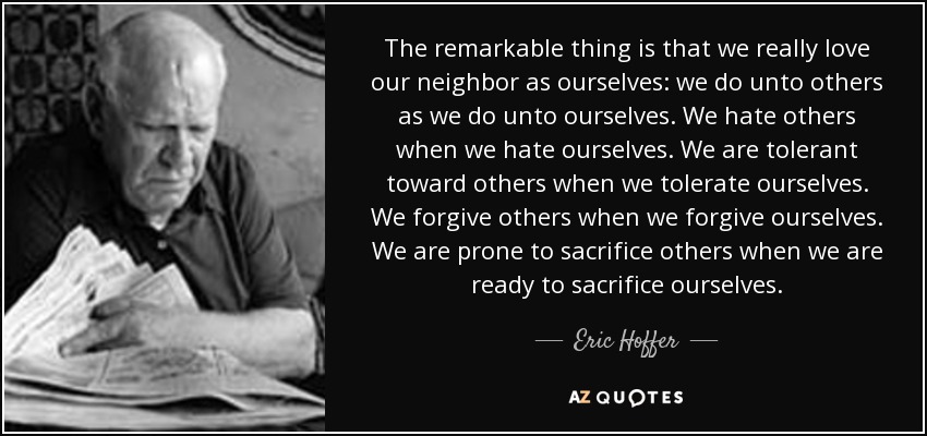 The remarkable thing is that we really love our neighbor as ourselves: we do unto others as we do unto ourselves. We hate others when we hate ourselves. We are tolerant toward others when we tolerate ourselves. We forgive others when we forgive ourselves. We are prone to sacrifice others when we are ready to sacrifice ourselves. - Eric Hoffer