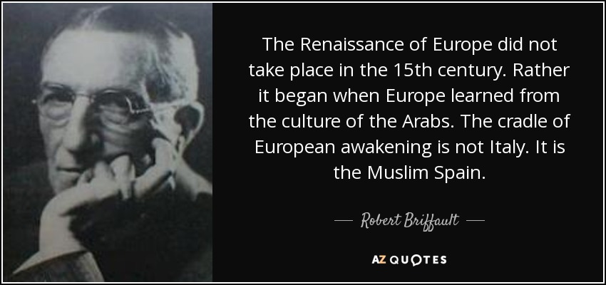 The Renaissance of Europe did not take place in the 15th century. Rather it began when Europe learned from the culture of the Arabs. The cradle of European awakening is not Italy. It is the Muslim Spain. - Robert Briffault