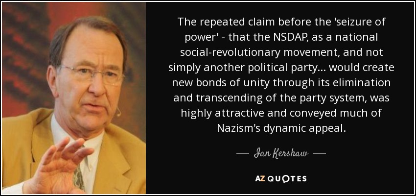 The repeated claim before the 'seizure of power' - that the NSDAP, as a national social-revolutionary movement, and not simply another political party... would create new bonds of unity through its elimination and transcending of the party system, was highly attractive and conveyed much of Nazism's dynamic appeal. - Ian Kershaw