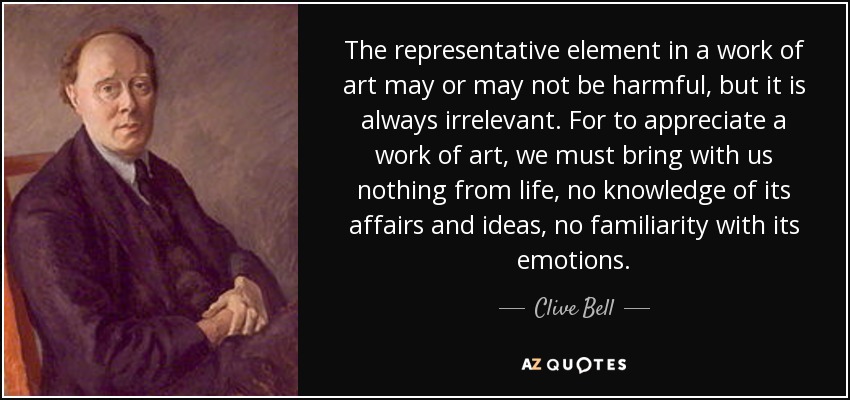 The representative element in a work of art may or may not be harmful, but it is always irrelevant. For to appreciate a work of art, we must bring with us nothing from life, no knowledge of its affairs and ideas, no familiarity with its emotions. - Clive Bell