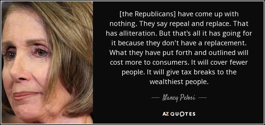 [the Republicans] have come up with nothing. They say repeal and replace. That has alliteration. But that's all it has going for it because they don't have a replacement. What they have put forth and outlined will cost more to consumers. It will cover fewer people. It will give tax breaks to the wealthiest people. - Nancy Pelosi