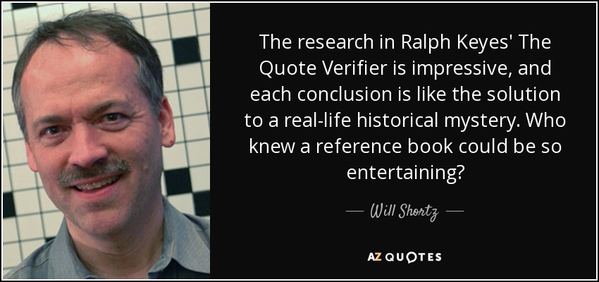 The research in Ralph Keyes' The Quote Verifier is impressive, and each conclusion is like the solution to a real-life historical mystery. Who knew a reference book could be so entertaining? - Will Shortz