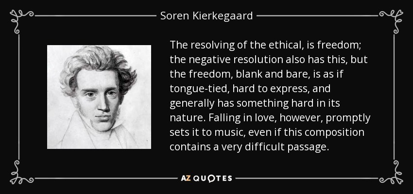 The resolving of the ethical, is freedom; the negative resolution also has this, but the freedom, blank and bare, is as if tongue-tied, hard to express, and generally has something hard in its nature. Falling in love, however, promptly sets it to music, even if this composition contains a very difficult passage. - Soren Kierkegaard