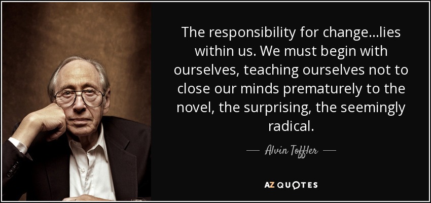 The responsibility for change...lies within us. We must begin with ourselves, teaching ourselves not to close our minds prematurely to the novel, the surprising, the seemingly radical. - Alvin Toffler