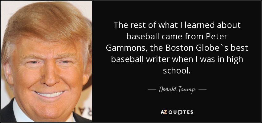 The rest of what I learned about baseball came from Peter Gammons, the Boston Globe`s best baseball writer when I was in high school. - Donald Trump