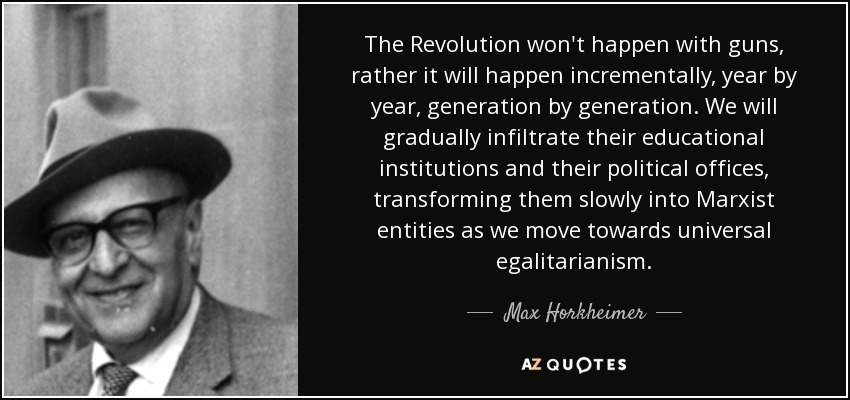 The Revolution won't happen with guns, rather it will happen incrementally, year by year, generation by generation. We will gradually infiltrate their educational institutions and their political offices, transforming them slowly into Marxist entities as we move towards universal egalitarianism. - Max Horkheimer