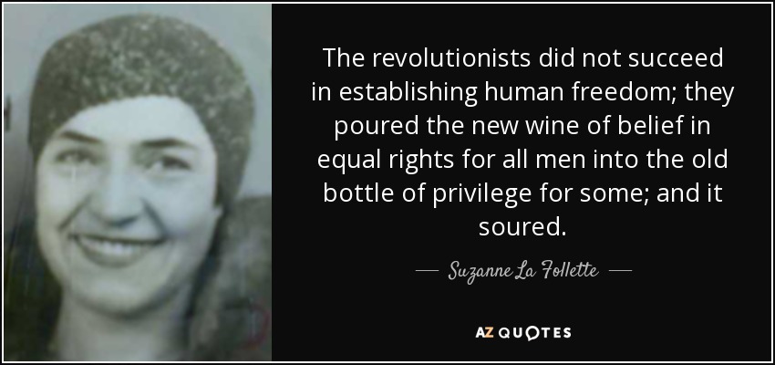 The revolutionists did not succeed in establishing human freedom; they poured the new wine of belief in equal rights for all men into the old bottle of privilege for some; and it soured. - Suzanne La Follette