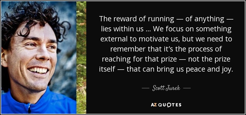 The reward of running — of anything — lies within us … We focus on something external to motivate us, but we need to remember that it’s the process of reaching for that prize — not the prize itself — that can bring us peace and joy. - Scott Jurek