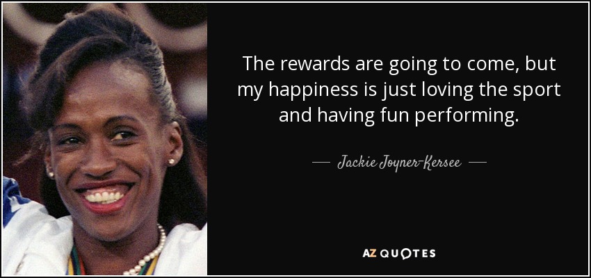 The rewards are going to come, but my happiness is just loving the sport and having fun performing. - Jackie Joyner-Kersee