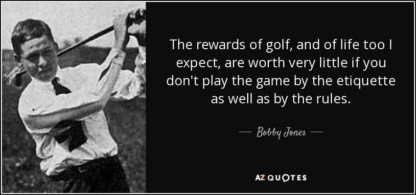 The rewards of golf, and of life too I expect, are worth very little if you don't play the game by the etiquette as well as by the rules. - Bobby Jones