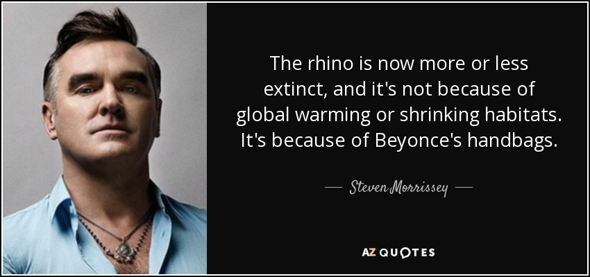 The rhino is now more or less extinct, and it's not because of global warming or shrinking habitats. It's because of Beyonce's handbags. - Steven Morrissey