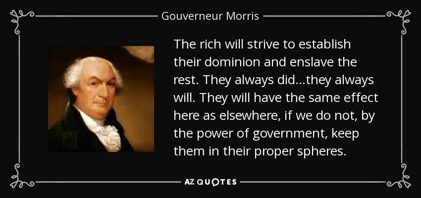 The rich will strive to establish their dominion and enslave the rest. They always did...they always will. They will have the same effect here as elsewhere, if we do not, by the power of government, keep them in their proper spheres. - Gouverneur Morris