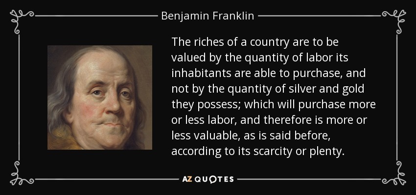 The riches of a country are to be valued by the quantity of labor its inhabitants are able to purchase, and not by the quantity of silver and gold they possess; which will purchase more or less labor, and therefore is more or less valuable, as is said before, according to its scarcity or plenty. - Benjamin Franklin
